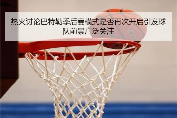 热火讨论巴特勒季后赛模式是否再次开启引发球队前景广泛关注