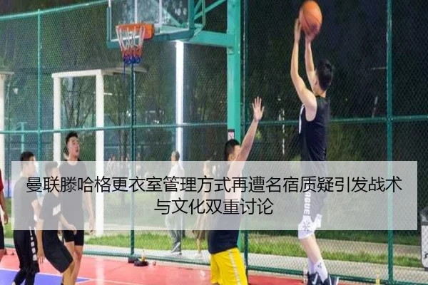 曼联滕哈格更衣室管理方式再遭名宿质疑引发战术与文化双重讨论