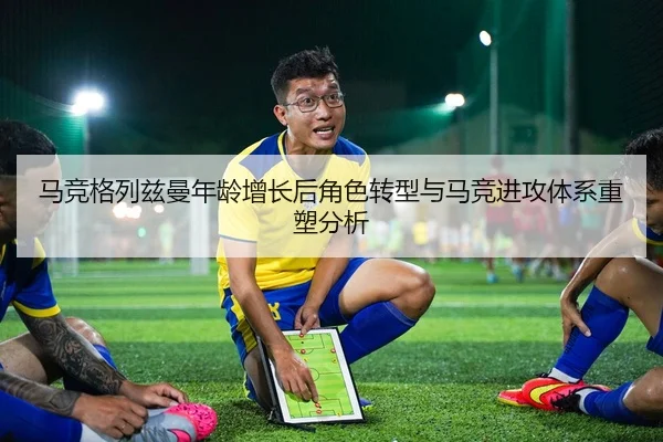 马竞格列兹曼年龄增长后角色转型与马竞进攻体系重塑分析