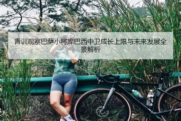 青训观察巴萨小将库巴西中卫成长上限与未来发展全景解析